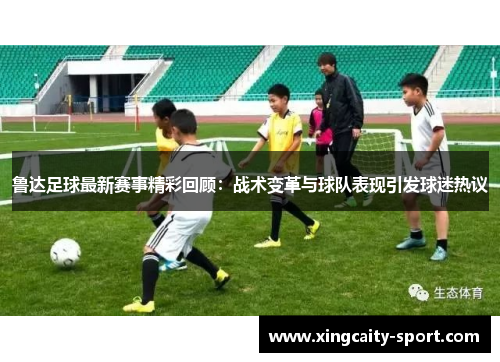 鲁达足球最新赛事精彩回顾：战术变革与球队表现引发球迷热议